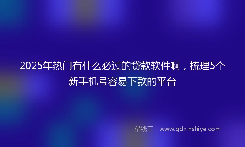 2025年热门有什么必过的贷款软件啊，梳理5个新手机号容易下款的平台