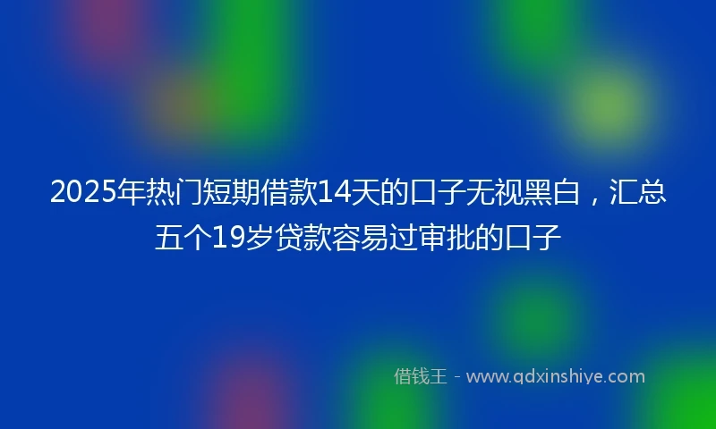 2025年热门短期借款14天的口子无视黑白，汇总五个19岁贷款容易过审批的口子