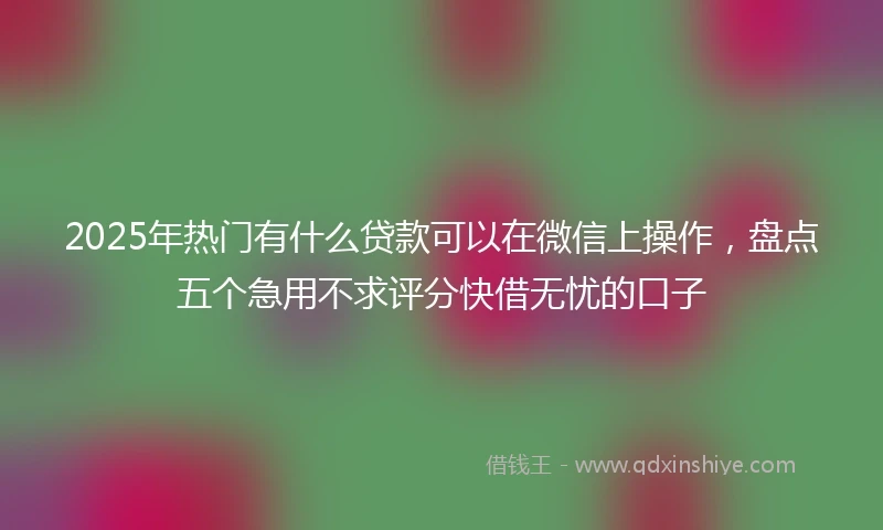 2025年热门有什么贷款可以在微信上操作，盘点五个急用不求评分快借无忧的口子