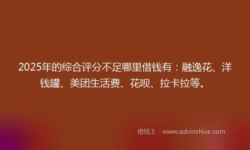 2025年的综合评分不足哪里借钱有：融逸花、洋钱罐、美团生活费、花呗、拉卡拉等。