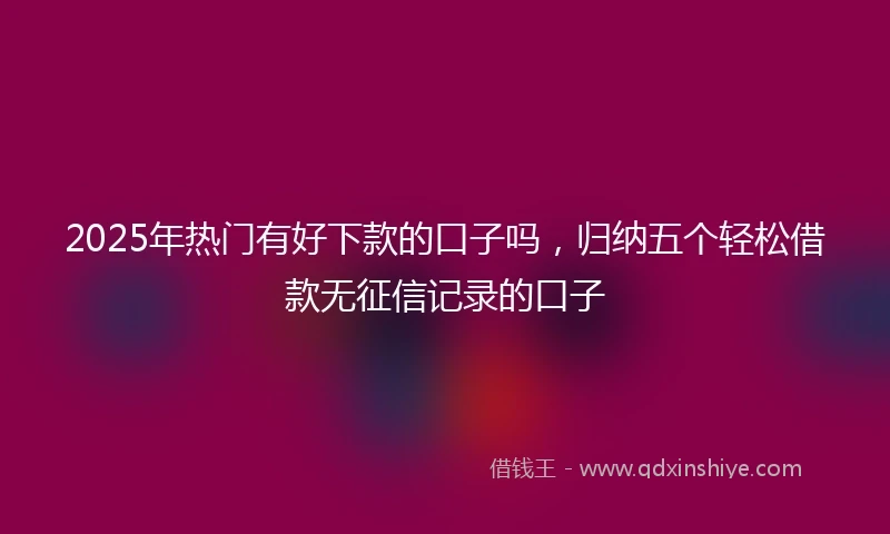 2025年热门有好下款的口子吗，归纳五个轻松借款无征信记录的口子