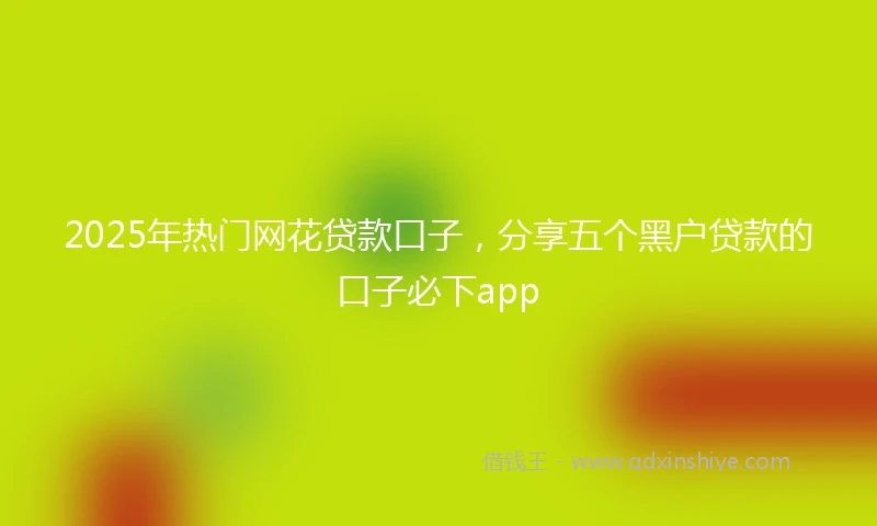 2025年热门网花贷款口子，分享五个黑户贷款的口子必下app