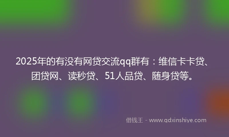 2025年的有没有网贷交流qq群有：维信卡卡贷、团贷网、读秒贷、51人品贷、随身贷等。