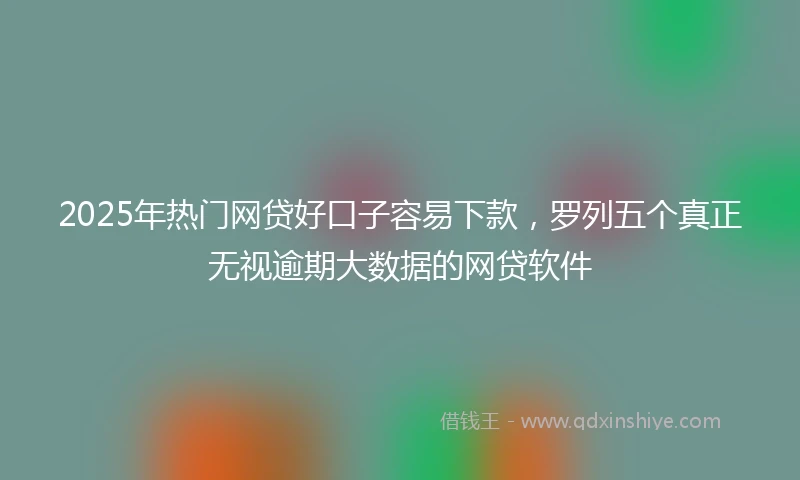 2025年热门网贷好口子容易下款，罗列五个真正无视逾期大数据的网贷软件