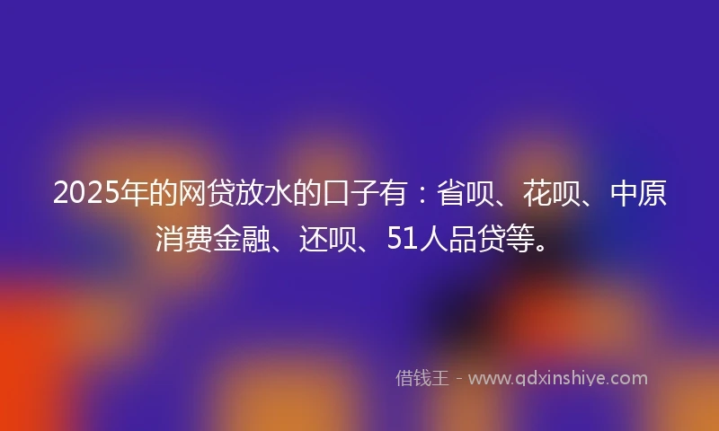 2025年的网贷放水的口子有：省呗、花呗、中原消费金融、还呗、51人品贷等。