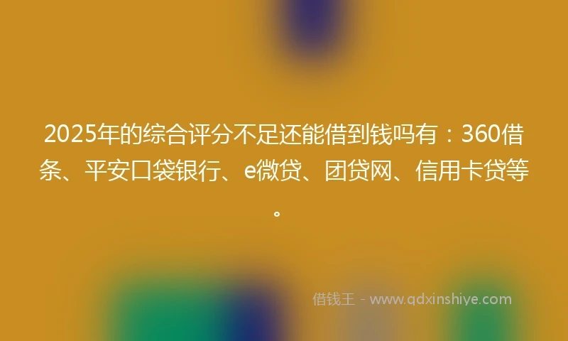 2025年的综合评分不足还能借到钱吗有：360借条、平安口袋银行、e微贷、团贷网、信用卡贷等。