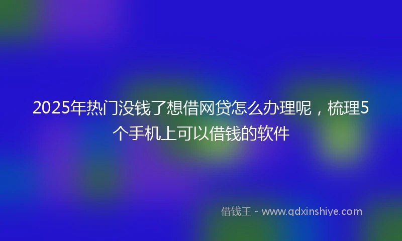 2025年热门没钱了想借网贷怎么办理呢，梳理5个手机上可以借钱的软件