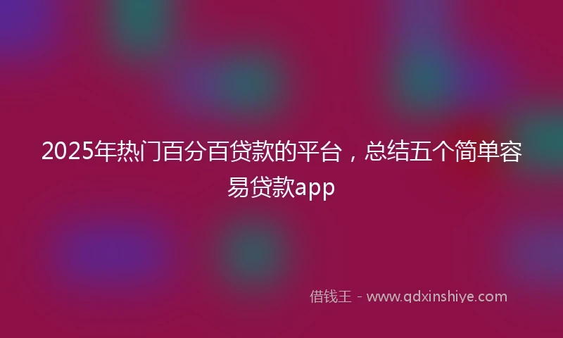 2025年热门百分百贷款的平台，总结五个简单容易贷款app