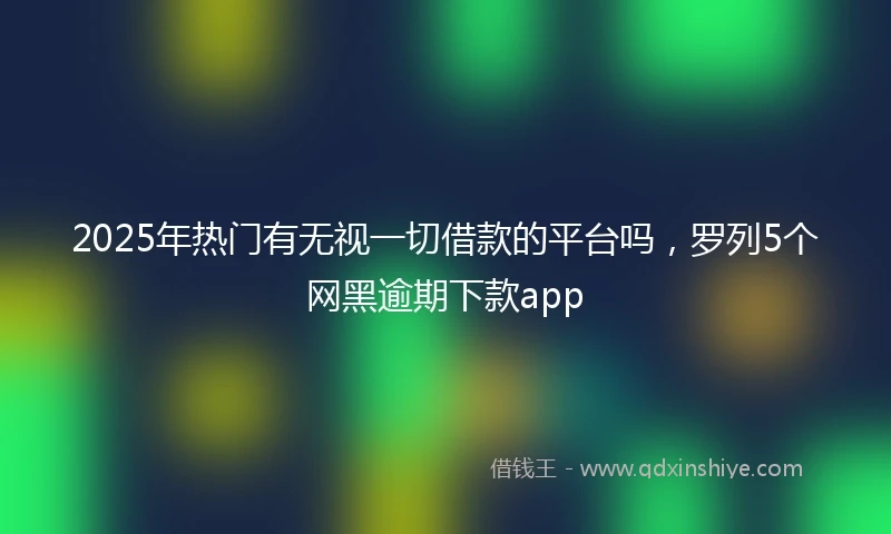 2025年热门有无视一切借款的平台吗，罗列5个网黑逾期下款app