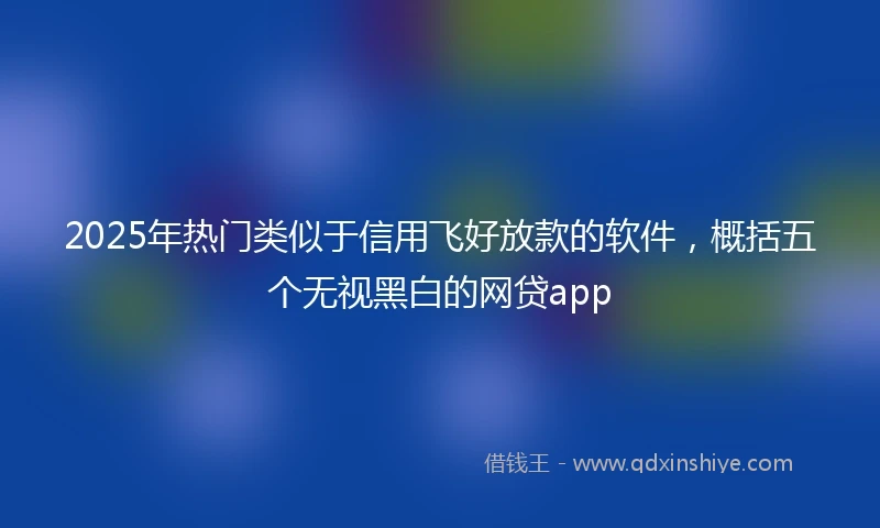 2025年热门类似于信用飞好放款的软件，概括五个无视黑白的网贷app