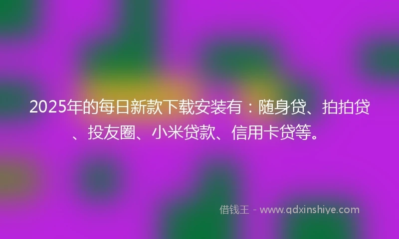 2025年的每日新款下载安装有：随身贷、拍拍贷、投友圈、小米贷款、信用卡贷等。