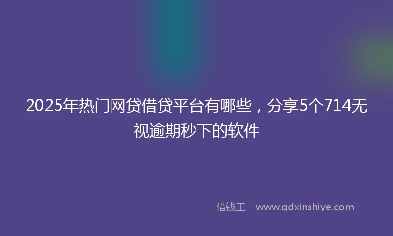 2025年热门网贷借贷平台有哪些，分享5个714无视逾期秒下的软件
