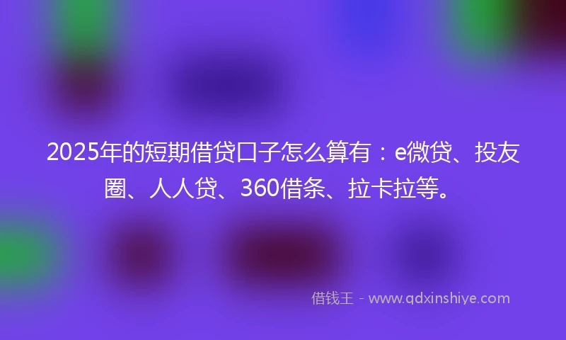 2025年的短期借贷口子怎么算有：e微贷、投友圈、人人贷、360借条、拉卡拉等。