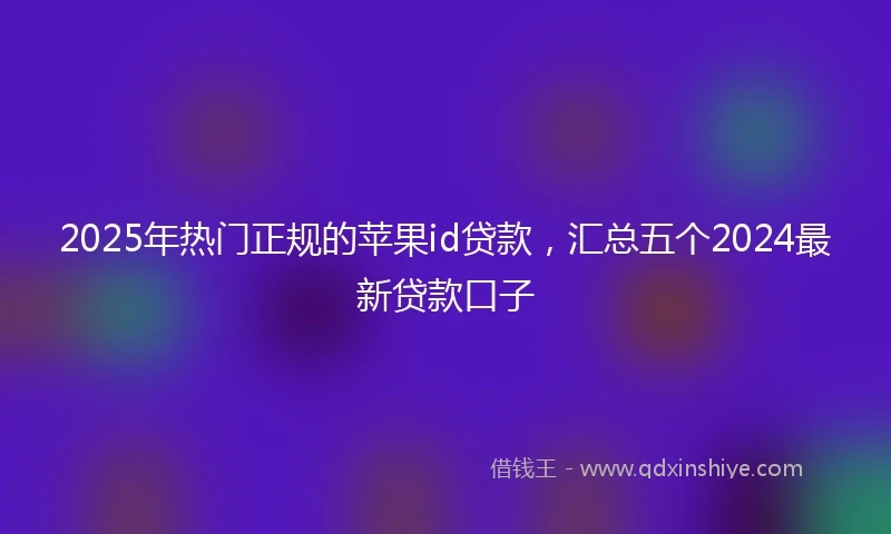 2025年热门正规的苹果id贷款，汇总五个2024最新贷款口子