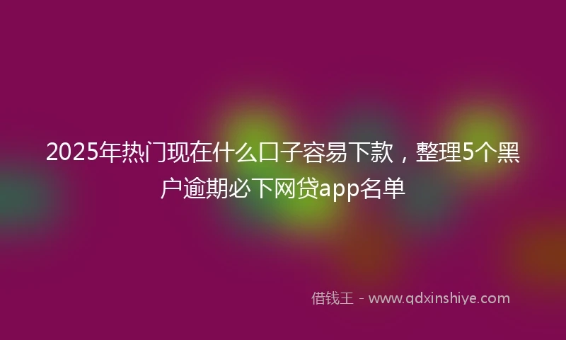 2025年热门现在什么口子容易下款，整理5个黑户逾期必下网贷app名单