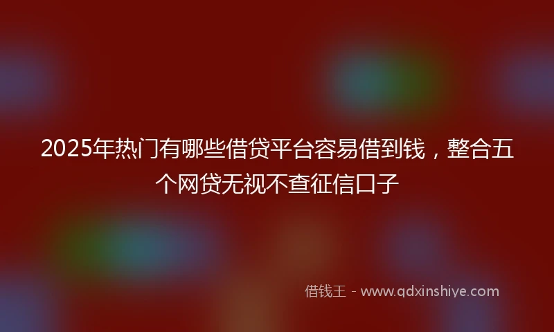 2025年热门有哪些借贷平台容易借到钱，整合五个网贷无视不查征信口子