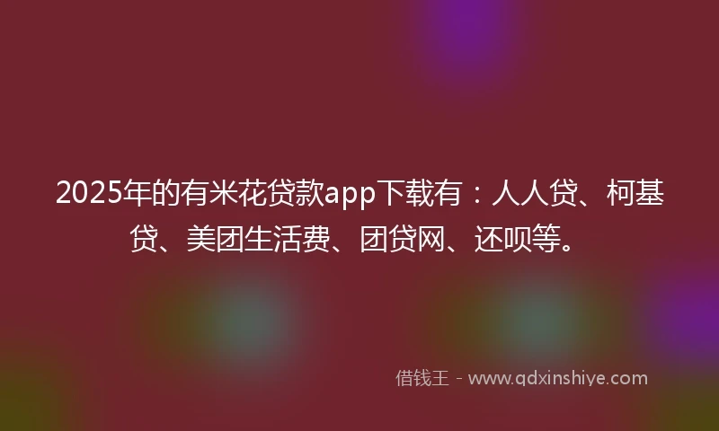2025年的有米花贷款app下载有：人人贷、柯基贷、美团生活费、团贷网、还呗等。
