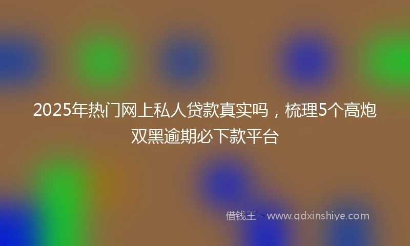 2025年热门网上私人贷款真实吗,梳理5个高炮双黑逾期必下款平台