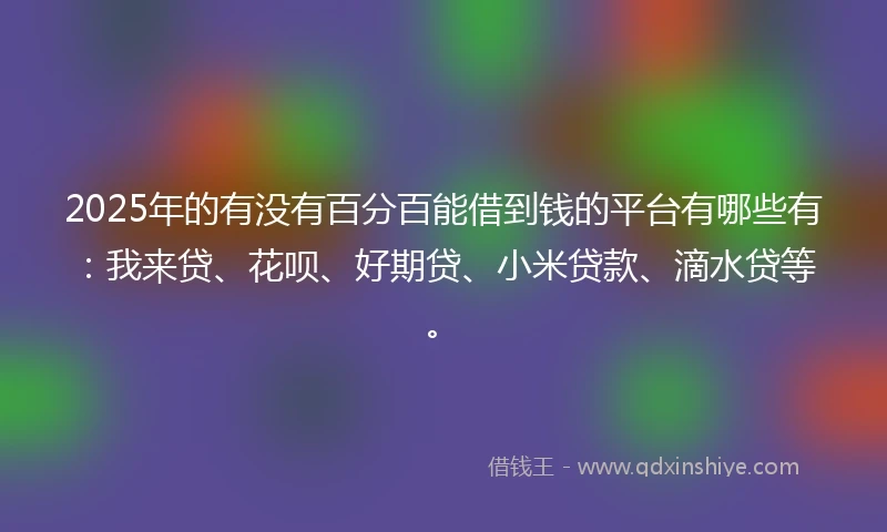 2025年的有没有百分百能借到钱的平台有哪些有：我来贷、花呗、好期贷、小米贷款、滴水贷等。