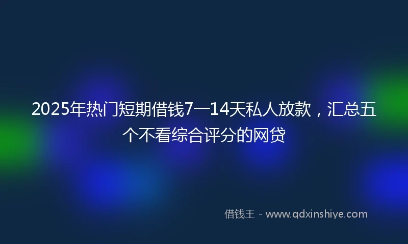 2025年热门短期借钱7一14天私人放款，汇总五个不看综合评分的网贷