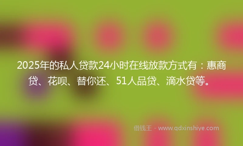 2025年的私人贷款24小时在线放款方式有：惠商贷、花呗、替你还、51人品贷、滴水贷等。