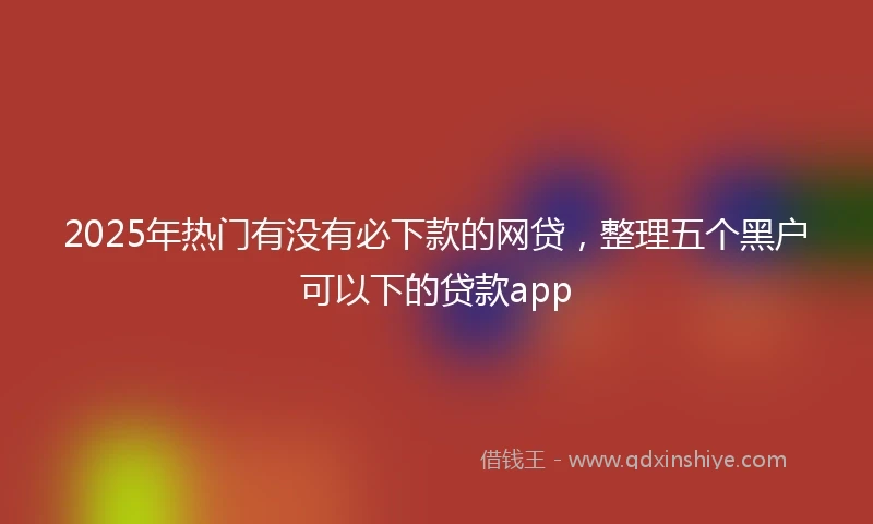 2025年热门有没有必下款的网贷，整理五个黑户可以下的贷款app