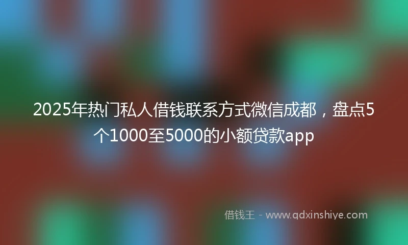 2025年热门私人借钱联系方式微信成都，盘点5个1000至5000的小额贷款app
