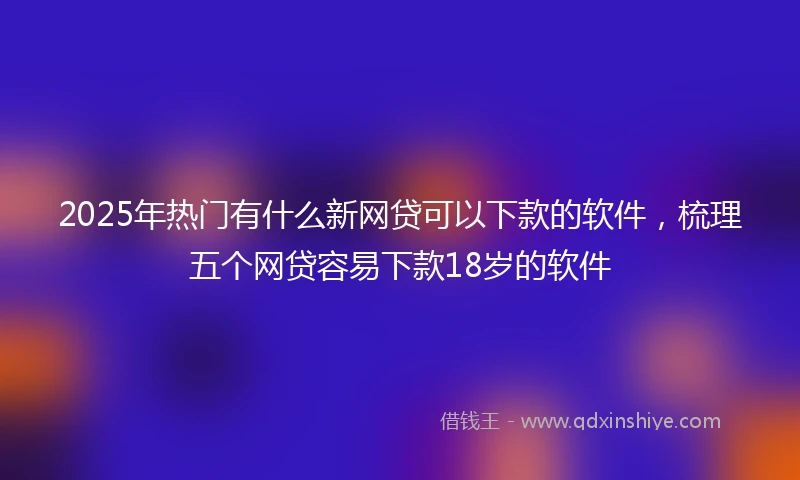 2025年热门有什么新网贷可以下款的软件，梳理五个网贷容易下款18岁的软件