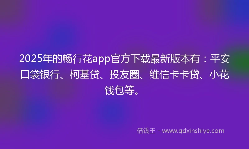 2025年的畅行花app官方下载最新版本有：平安口袋银行、柯基贷、投友圈、维信卡卡贷、小花钱包等。