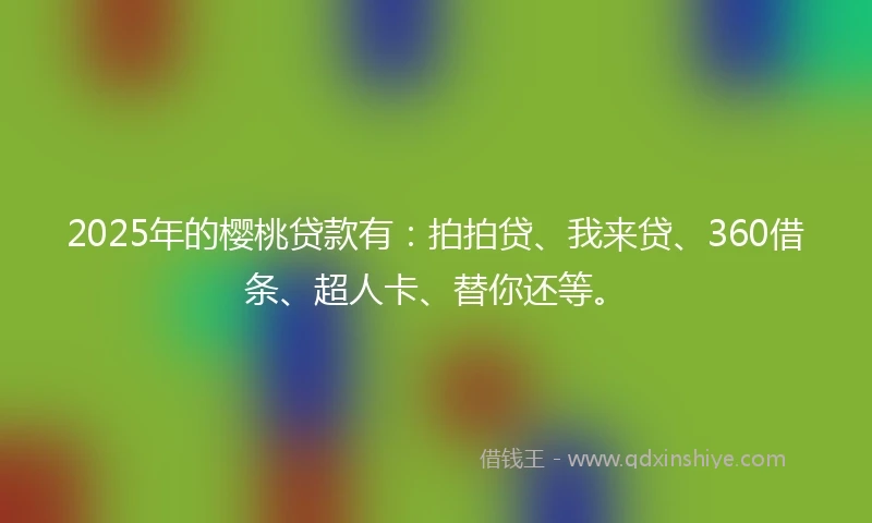 2025年的樱桃贷款有：拍拍贷、我来贷、360借条、超人卡、替你还等。