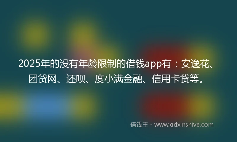 2025年的没有年龄限制的借钱app有：安逸花、团贷网、还呗、度小满金融、信用卡贷等。