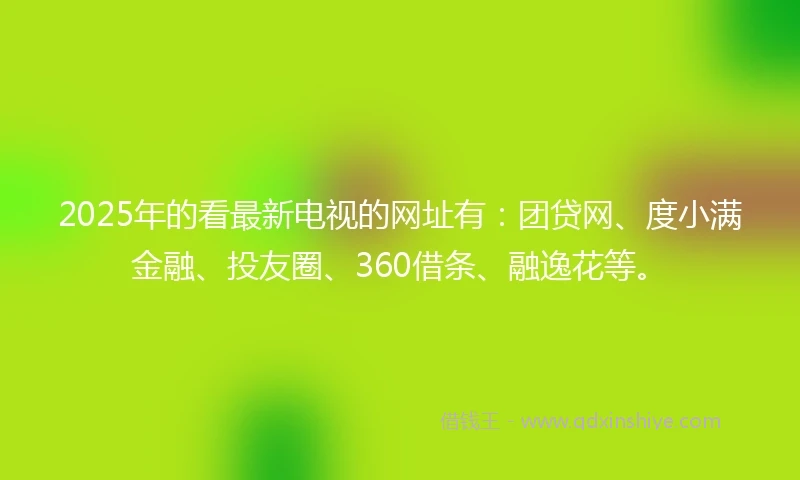 2025年的看最新电视的网址有：团贷网、度小满金融、投友圈、360借条、融逸花等。