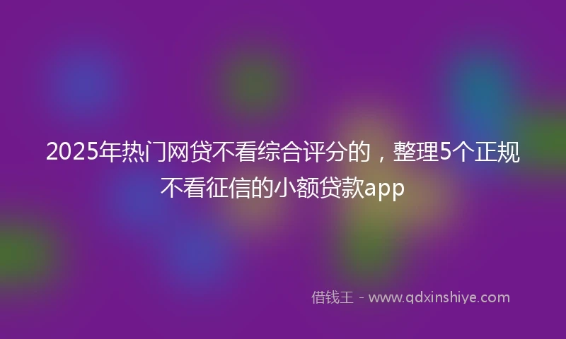 2025年热门网贷不看综合评分的，整理5个正规不看征信的小额贷款app