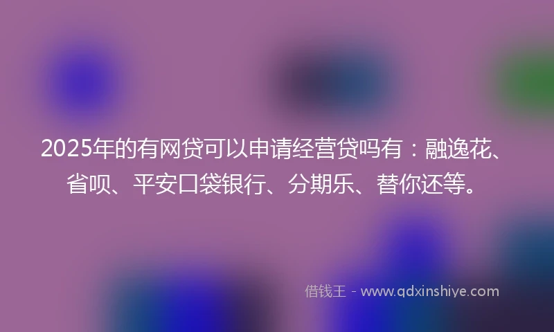 2025年的有网贷可以申请经营贷吗有：融逸花、省呗、平安口袋银行、分期乐、替你还等。