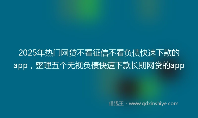 2025年热门网贷不看征信不看负债快速下款的app，整理五个无视负债快速下款长期网贷的app
