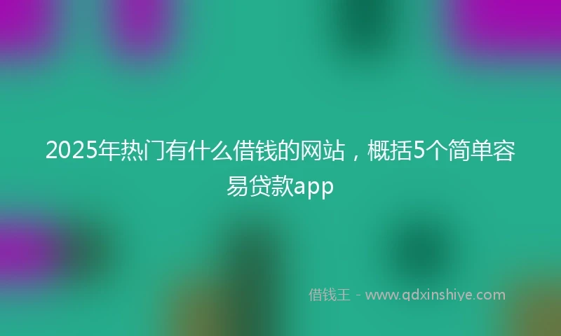 2025年热门有什么借钱的网站，概括5个简单容易贷款app