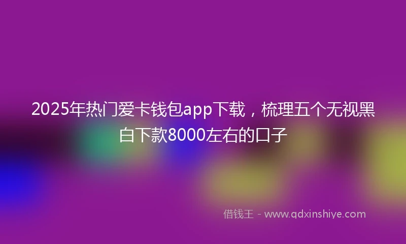 2025年热门爱卡钱包app下载，梳理五个无视黑白下款8000左右的口子