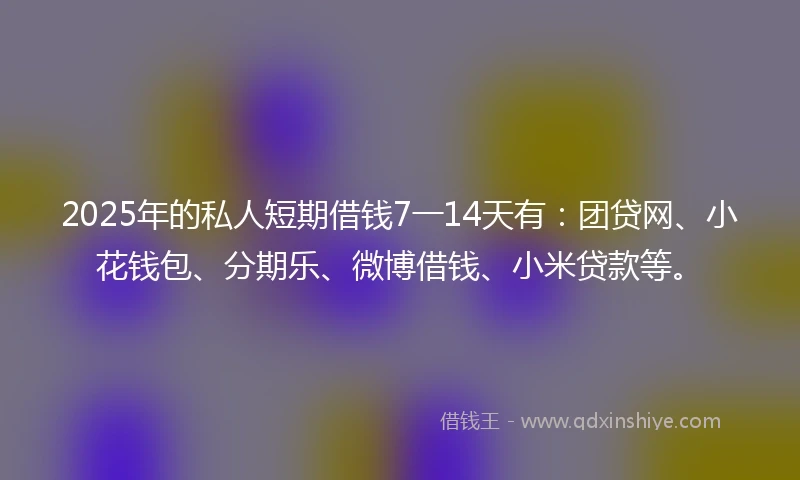 2025年的私人短期借钱7一14天有：团贷网、小花钱包、分期乐、微博借钱、小米贷款等。