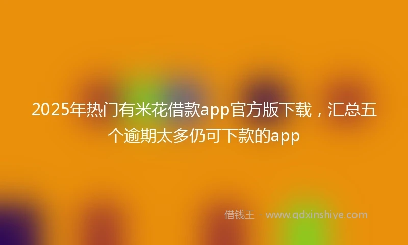 2025年热门有米花借款app官方版下载，汇总五个逾期太多仍可下款的app