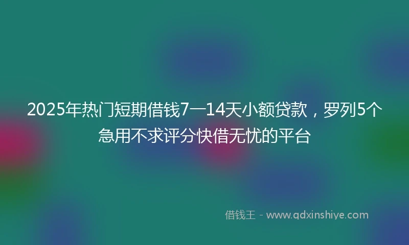 2025年热门短期借钱7一14天小额贷款，罗列5个急用不求评分快借无忧的平台