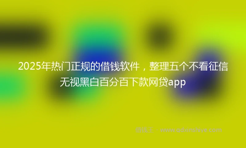 2025年热门正规的借钱软件，整理五个不看征信无视黑白百分百下款网贷app