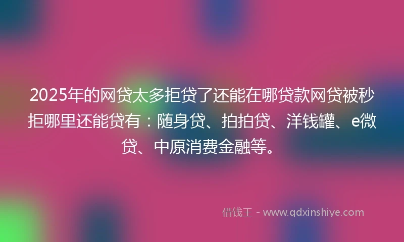 2025年的网贷太多拒贷了还能在哪贷款网贷被秒拒哪里还能贷有：随身贷、拍拍贷、洋钱罐、e微贷、中原消费金融等。