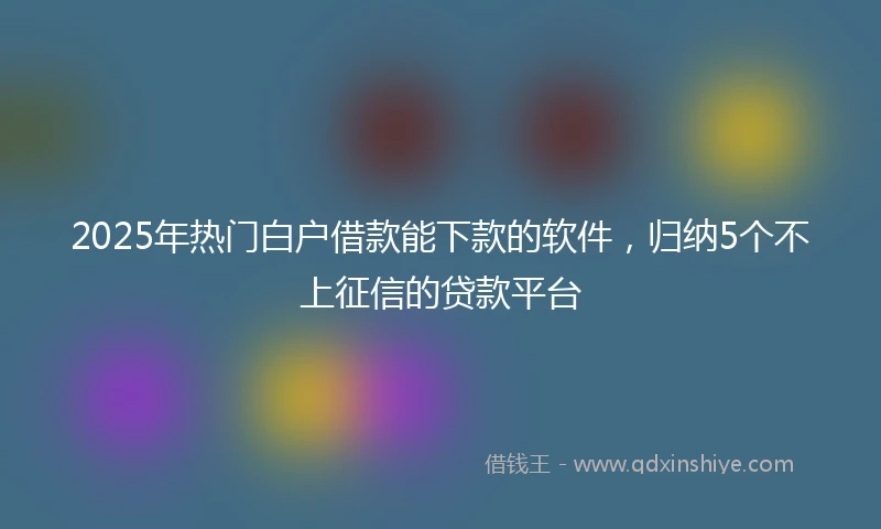 2025年热门白户借款能下款的软件，归纳5个不上征信的贷款平台