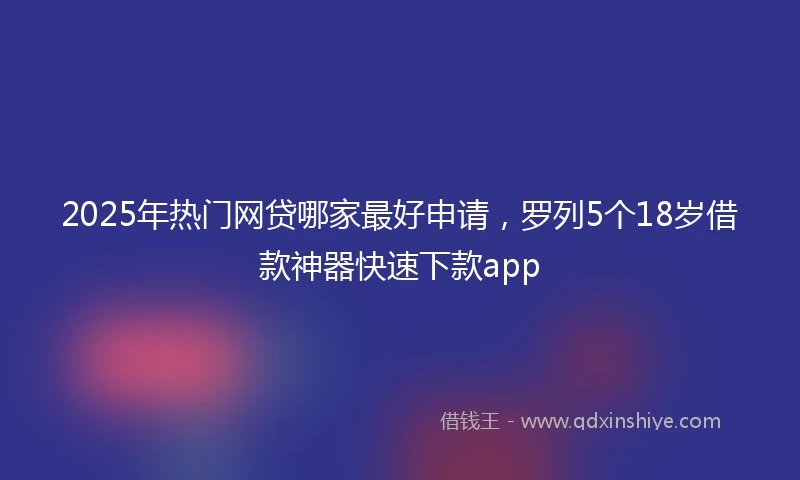 2025年热门网贷哪家最好申请，罗列5个18岁借款神器快速下款app