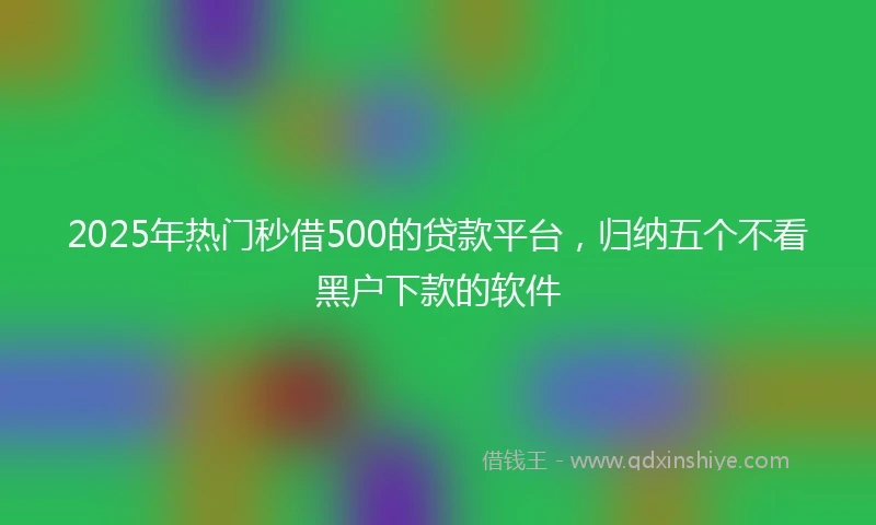 2025年热门秒借500的贷款平台，归纳五个不看黑户下款的软件