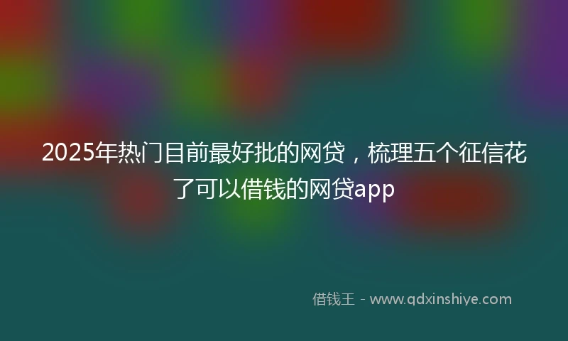 2025年热门目前最好批的网贷，梳理五个征信花了可以借钱的网贷app