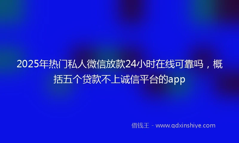 2025年热门私人微信放款24小时在线可靠吗，概括五个贷款不上诚信平台的app