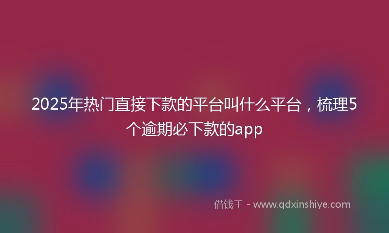 2025年热门直接下款的平台叫什么平台，梳理5个逾期必下款的app