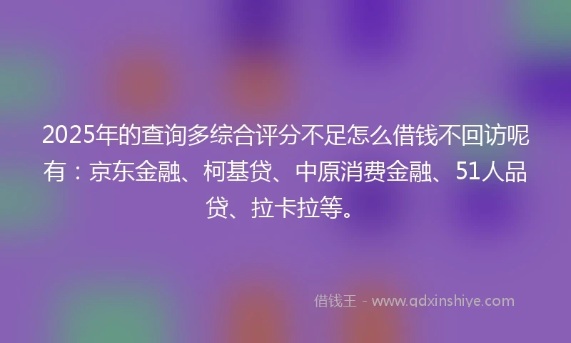 2025年的查询多综合评分不足怎么借钱不回访呢有：京东金融、柯基贷、中原消费金融、51人品贷、拉卡拉等。