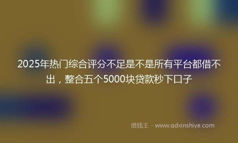 2025年热门综合评分不足是不是所有平台都借不出，整合五个5000块贷款秒下口子